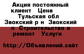 Акция постоянный клиент › Цена ­ 100 - Тульская обл., Заокский р-н, Заокский п. Строительство и ремонт » Услуги   